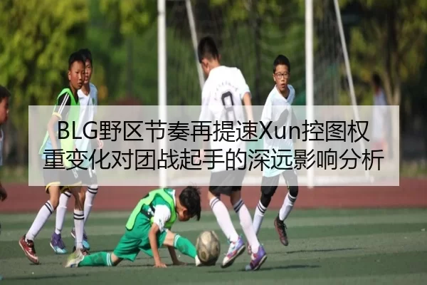 BLG野区节奏再提速Xun控图权重变化对团战起手的深远影响分析