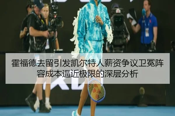 霍福德去留引发凯尔特人薪资争议卫冕阵容成本逼近极限的深层分析
