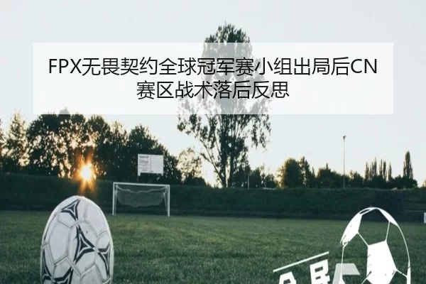 FPX无畏契约全球冠军赛小组出局后CN赛区战术落后反思